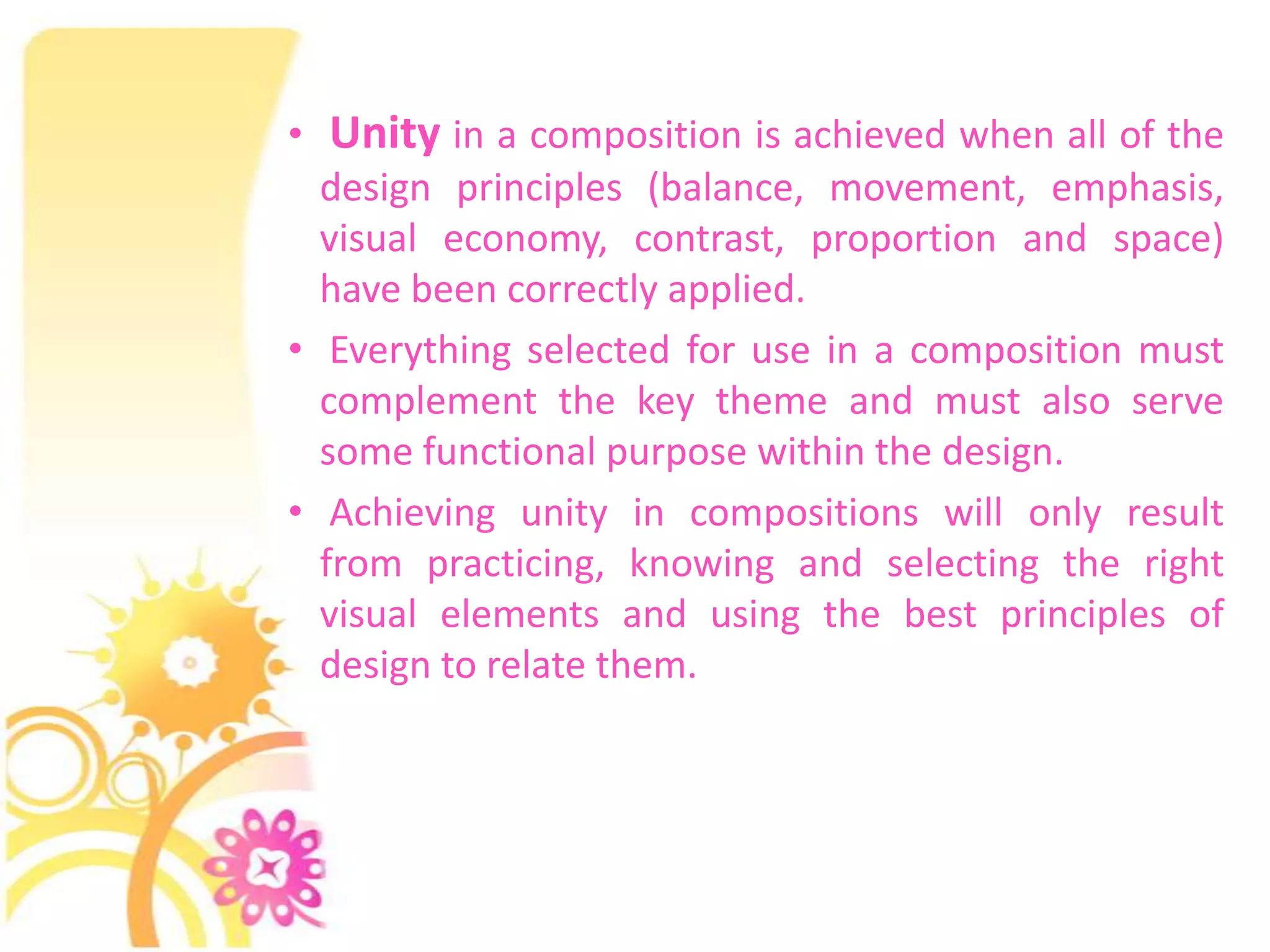 • Unity in a composition is achieved when all of the
  design principles (balance, movement, emphasis,
  visual economy, contrast, proportion and space)
  have been correctly applied.
• Everything selected for use in a composition must
  complement the key theme and must also serve
  some functional purpose within the design.
• Achieving unity in compositions will only result
  from practicing, knowing and selecting the right
  visual elements and using the best principles of
  design to relate them.
 