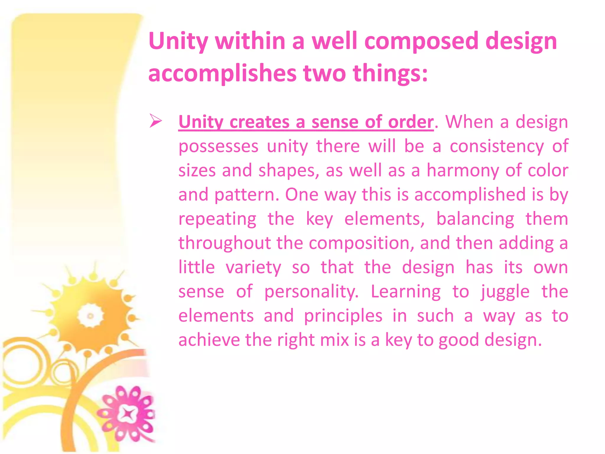 Unity within a well composed design
accomplishes two things:
 Unity creates a sense of order. When a design
  possesses unity there will be a consistency of
  sizes and shapes, as well as a harmony of color
  and pattern. One way this is accomplished is by
  repeating the key elements, balancing them
  throughout the composition, and then adding a
  little variety so that the design has its own
  sense of personality. Learning to juggle the
  elements and principles in such a way as to
  achieve the right mix is a key to good design.
 