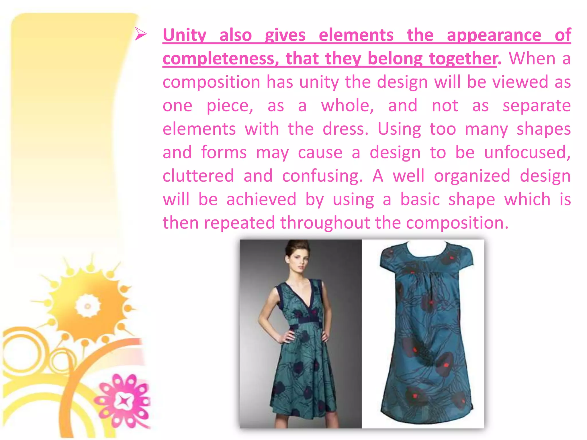  Unity also gives elements the appearance of
  completeness, that they belong together. When a
  composition has unity the design will be viewed as
  one piece, as a whole, and not as separate
  elements with the dress. Using too many shapes
  and forms may cause a design to be unfocused,
  cluttered and confusing. A well organized design
  will be achieved by using a basic shape which is
  then repeated throughout the composition.
 