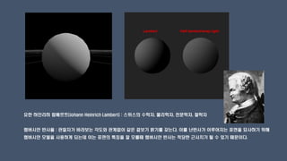 요한 하인리히 람베르트(Johann Heinrich Lambert) : 스위스의 수학자, 물리학자, 천문학자, 철학자
램버시안 반사율 : 관찰자가 바라보는 각도와 관계없이 같은 겉보기 밝기를 갖는다. 이를 난반사가 이루어지는 표면을 묘사하기 위해
램버시안 모델을 사용하게 되는데 이는 표면의 특징을 잘 모를때 램버시안 반사는 적당한 근사치가 될 수 있기 때문이다.
 