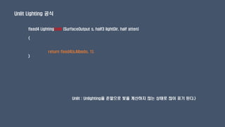 Unlit Lighting 공식
fixed4 LightingUnlit (SurfaceOutput s, half3 lightDir, half atten)
{
return fixed4(s.Albedo, 1);
}
Unlit : Unlighting을 준말으로 빛을 계산하지 않는 상태로 많이 표기 된다.}
 