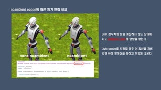 noambient option에 따른 밝기 변화 비교
Unlit 경우처럼 빛을 계산하지 않는 상태에
서도 ambient color에 영향을 받는다.
Light probe를 사용할 경우 이 옵션을 꺼버
리면 아예 빛계산을 못하고 까맣게 나온다.
 