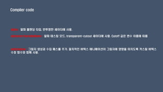 Compiler code
alpha : 알파 블랜딩 타입, 반투명한 셰이더에 사용.
alphatest:VariableName : 알파 테스팅 모드, transparent-cutout 셰이더에 사용. Cutoff 값은 변수 이름에 따름
addshadow : 그림자 생성과 수집 패스를 추가. 절차적인 버텍스 애니메이션이 그림자에 영향을 미치도록 커스텀 버텍스
수정 함수와 함께 사용.
 