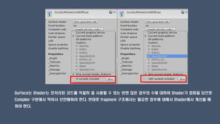 Surface는 Shader는 전처리된 코드를 적절히 잘 사용할 수 있는 반면 많은 경우의 수에 대하여 Shader가 컴파일 되므로
Compiler 구문에서 막아서 선언해줘야 한다. 반대로 fragment 구조에서는 필요한 경우에 대해서 Shader에서 계산을 해
줘야 한다.
 