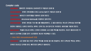 Compiler code
noambient : 앰비언트 라이팅이나 SH라이트가 적용되지 않게 함
novertexlights : 포워드 렌더링에서 SH나 vertex light가 가동되지 않게 함
nolightmap : 셰이더가 라이트맵을 지원하지 않게 만든다
nodirlightmap : directional lightmap을 지원하지 않게 한다
noforwardadd : 포워드 렌더링 가산 패스를 비활성화한다. 그 결과 셰이더는 하나의 디렉셔널 라이트를
완전히 지원하고, 나머지 라이트는 버텍스 단위 또는 SH 방식으로 처리된다. 셰이더를 가볍게 만든다.
approxview : 픽셀이 아니라 버텍스 단위로 단위화된 시선 방향 벡터를 계산한다. 처리가 빨라지지만 카
메라가 오브젝에 근접할 경우 시선방향의 계산이 부정확할 수 있다.
>> Unity 5에서 interpolateview로 변경
halfasview : 시선 방향 대신 하프 디렉션 벡터를 라이팅 함수에 전달한다. 하프 디렉션은 벡터는 버텍스
단위로 연산되고 단위화 된다. 빠르지만 정확도가 떨어진다.
 