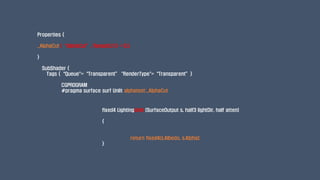 fixed4 LightingUnlit (SurfaceOutput s, half3 lightDir, half atten)
{
return fixed4(s.Albedo, s.Alpha);
}
Properties {
_AlphaCut (“AlphaCut”, Range(0,1)) = 0.5
}
SubShader {
Tags {“Queue"=“Transparent” "RenderType"=“Transparent”}
CGPROGRAM
#pragma surface surf Unlit alphatest:_AlphaCut
 