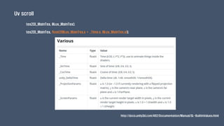 Uv scroll
tex2D(_MainTex, IN.uv_MainTex);
tex2D(_MainTex, float2(IN.uv_MainTex.x + _Time.x, IN.uv_MainTex.y));
http://docs.unity3d.com/462/Documentation/Manual/SL-BuiltinValues.html
 