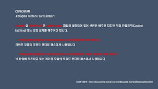 CGPROGRAM
#pragma surface surf Lambert
Lambert와 BlinnPhong은 Lighing.cginc 파일에 내장되어 있어 선언만 해주면 되지만 직접 만들경우(Custom
Lighting) 에는 조명 설계를 해주어야 합니다.
half4 Lighting<Name> (SurfaceOutput s, half3 lightDir, half atten)
라이트 모델의 포워드 렌더링 패스에서 사용됩니다
half4 Lighting<Name> (SurfaceOutput s, half3 lightDir, half3 viewDir, half atten)
뷰 방향에 의존하고 있는 라이팅 모델의 포워드 렌더링 패스에서 사용됩니다
자세한 내용은 : http://docs.unity3d.com/kr/current/Manual/SL-SurfaceShaderLighting.html
 