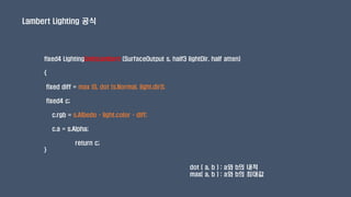 fixed4 LightingUnityLambert (SurfaceOutput s, half3 lightDir, half atten)
{
fixed diff = max (0, dot (s.Normal, light.dir));
fixed4 c;
c.rgb = s.Albedo * light.color * diff;
c.a = s.Alpha;
return c;
}
Lambert Lighting 공식
dot ( a, b ) : a와 b의 내적
max( a, b ) : a와 b의 최대값
 