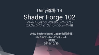 Unity道場 14
Shader Forge 102
～ShaderForgeをつかって学ぶシェーダー入門～
カスタムライティング/トゥーンシェーダー編
Unity Technologies Japan合同会社
コミュニティエバンジェリスト
小林信行
2016/10/30
 