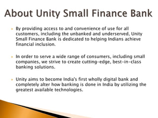  By providing access to and convenience of use for all
customers, including the unbanked and underserved, Unity
Small Finance Bank is dedicated to helping Indians achieve
financial inclusion.
 In order to serve a wide range of consumers, including small
companies, we strive to create cutting-edge, best-in-class
banking solutions.
 Unity aims to become India's first wholly digital bank and
completely alter how banking is done in India by utilizing the
greatest available technologies.
 
