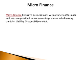 Micro-Finance Exclusive business loans with a variety of formats
and uses are provided to women entrepreneurs in India using
the Joint Liability Group (JLG) concept.
 