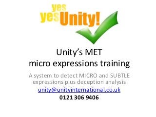 Unity’s MET
micro expressions training
A system to detect MICRO and SUBTLE
expressions plus deception analysis
unity@unityinternational.co.uk
0121 306 9406
 