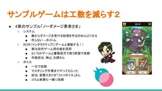 サンプルゲームは工数を減らす２
● 4章のサンプル「ノーダメージ勇者さま」
○ システム
■ 敵からダメージを受ける処理を作るのめんどくせえ
■ 作らない→タイトル
○ BGM（インタラクティブにゲームと連動する！）
■ 実は自作ゲーム用の曲を流用
■ というかゲームと書籍両方で使う前提で依頼
■ 作曲担当：神山 大輝さん
○ ボイス
■ 一日で収録
■ マスタリング作業までやってもらった
■ 担当：音響スタジオ「コトリボイス」さん
■ コラム執筆も一緒に依頼
 