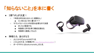 「知らないこと」を本に書く
● 3章「VR」が大変！
○ 1年前は何も知らなかった（経験なし）
■ えっ知らないのに書くの？？
○ サウンドといったらVRの話は必要なので決意
■ めっちゃ勉強する
■ 有識者に許可を得て構成を真似る
■ 有識者に査読してもらう
● 神様たち　ありがとう
○ よしたか@TyounanMOTI 氏
○ こりん@VR 氏 （VR開発メモ https://framesynthesis.jp/tech/ ）
○ オークマネコ (@ookumaneko_XD) 氏
 