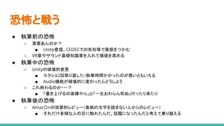 恐怖と戦う
● 執筆前の恐怖
○ 需要あんのか？
■ Unite登壇、CEDECでの告知等で実感をつかむ
○ VR章やサウンド基礎知識章を入れて価値を高める
● 執筆中の恐怖
○ Unityの破壊的変更
■ スクショ2回取り直した（執筆時間かかったのが悪いともいえる
■ Audio機能が破壊的に変わったらどうしよう
○ これ終わるのか・・・？
■ 「書き上げるの楽勝やん」と「一生おわらん死ぬ」行ったり来たり
● 執筆後の恐怖
○ Amaz〇nの攻撃的レビュー（表紙の文字を読まない人からのレビュー）
■ それだけ多様な人の目に触れたんだ、話題になったんだと考えて乗り越える
 