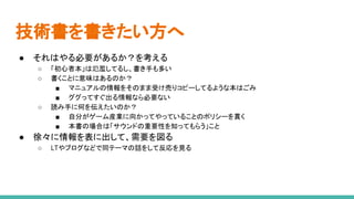 技術書を書きたい方へ
● それはやる必要があるか？を考える
○ 「初心者本」は氾濫してるし、書き手も多い
○ 書くことに意味はあるのか？
■ マニュアルの情報をそのまま受け売りコピーしてるような本はごみ
■ ググってすぐ出る情報なら必要ない
○ 読み手に何を伝えたいのか？
■ 自分がゲーム産業に向かってやっていることのポリシーを貫く
■ 本書の場合は「サウンドの重要性を知ってもらう」こと
● 徐々に情報を表に出して、需要を図る
○ LTやブログなどで同テーマの話をして反応を見る
 