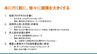 本に行く前に、徐々に規模を大きくする
1. 技術ブログポストを書く
○ おすすめ：Unityアドベントカレンダー
○ 理由：締め切りがあるから、テーマが定まるから
2. 技術同人誌（合同誌）の参加
○ おすすめ：Unibook
○ 理由：みんなで書くのでピアレビューがある、文量が多くなくても大丈夫
3. 同人誌の企画と頒布
○ おすすめ：技術書典申し込みムーブ
○ 理由：締め切りを作る
■ 出版社へ企画を持ち込む際のサンプルになる！
4. 複数人著者タイプの技術書企画に参加
○ 例：ボーンデジタル「 Unityバイブル」シリーズ
○ 理由：おれが書いているので
 