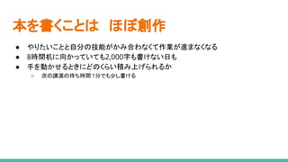 本を書くことは　ほぼ創作
● やりたいことと自分の技能がかみ合わなくて作業が進まなくなる
● 8時間机に向かっていても2,000字も書けない日も
● 手を動かせるときにどのくらい積み上げられるか
○ 次の講演の待ち時間 1分でも少し書ける
 