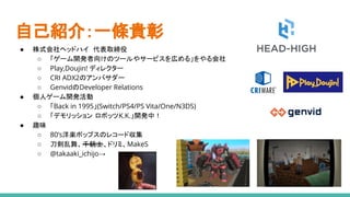自己紹介：一條貴彰
● 株式会社ヘッドハイ　代表取締役
○ 「ゲーム開発者向けのツールやサービスを広める」をやる会社
○ Play,Doujin! ディレクター
○ CRI ADX2のアンバサダー
○ GenvidのDeveloper Relations
● 個人ゲーム開発活動
○ 「Back in 1995」(Switch/PS4/PS Vita/One/N3DS)
○ 「デモリッション ロボッツK.K.」開発中！
● 趣味
○ 80’s洋楽ポップスのレコード収集
○ 刀剣乱舞、千銃士、ドリミ、MakeS
○ @takaaki_ichijo→
 
