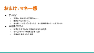 おまけ：マネー感
● ダメです
○ 気持ち、時給50~100円ぐらい....
○ 増刷されたらマシに ...
○ 本を書いて生きようと思ったら 1年に何冊も書かないとダメかなと
● 本を書くモチベ
○ 知見を共有することで世の中がよりよくなる
○ キャリアアップ（単著あります！力）
○ 今後の仕事をつかむ基礎
 