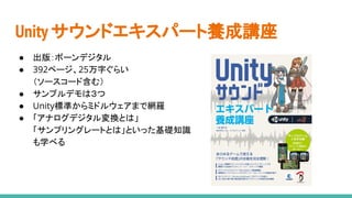 Unity サウンドエキスパート養成講座
● 出版：ボーンデジタル
● 392ページ、25万字ぐらい
（ソースコード含む）
● サンプルデモは３つ
● Unity標準からミドルウェアまで網羅
● 「アナログデジタル変換とは」
「サンプリングレートとは」といった基礎知識
も学べる
 