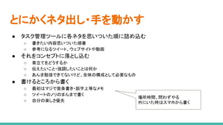 とにかくネタ出し・手を動かす
● タスク管理ツールに各ネタを思いついた順に詰め込む
○ 書きたい内容思いついた順番
○ 参考になるツイート、ウェブサイトや動画
● それをコンセプトに落とし込む
○ 章立てをどうするか
○ 伝えたいこと・強調したいことは何か
○ あんま勉強できてないけど、全体の構成として必要なもの
● 書けるところから書く
○ 最初はマジで箇条書き・誤字上等なメモ
○ ツイートのノリのまんまで書く
○ 自分の楽しさ優先
場所時間、問わずやる
外にいた時はスマホから書く
 