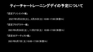 「認定アソシエイト編」 
 
2021年5月22日(土) 、9月25日(土) 10:00-17:00（休憩1h） 
 
「認定プログラマー編」 
 
2021年6月26日(土) 、11月27日(土) 10:00-17:00（休憩1h） 
 
「認定3Dアーティスト編」 
 
2021年8月7日（土）10:00-17:00（休憩1h） 
 
 
ティーチャートレーニングデイの予定について
 