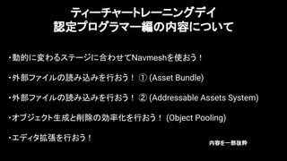 15
ティーチャートレーニングデイ
認定プログラマー編の内容について
・動的に変わるステージに合わせてNavmeshを使おう！
・外部ファイルの読み込みを行おう！ ① (Asset Bundle)
・外部ファイルの読み込みを行おう！ ② (Addressable Assets System)
・オブジェクト生成と削除の効率化を行おう！ (Object Pooling)
・エディタ拡張を行おう！
内容を一部抜粋
 