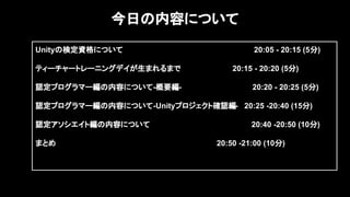 2
今日の内容について
Unityの検定資格について　 20:05 - 20:15 (5分)
ティーチャートレーニングデイが生まれるまで　　　 20:15 - 20:20 (5分)
認定プログラマー編の内容について-概要編- 20:20 - 20:25 (5分)
認定プログラマー編の内容について-Unityプロジェクト確認編- 20:25 -20:40 (15分)
認定アソシエイト編の内容について 20:40 -20:50 (10分)
まとめ　　　　　　　　　　　　　　　　 20:50 -21:00 (10分)
　　　　　　　　　　　　　　　　　　
 