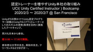 認定トレーナーを増やすUnity本社の取り組み
UCI( Unity Certified Instructor ) Bootcamp
2020/2/3 〜 2020/2/7 @ San Francisco
6
Unityが5日間かけてUnity認定プログラ
マー試験とCompTIA CTT+(トレーナーと
してのスキルの資格)取得を目的に実施
したブートキャンプ。
荒川も日本から参加。
朝 8:00 〜 17:00で実施。
参加者は大学の先生、高校の先生、フ
リーランスなどさまざま・・。
 