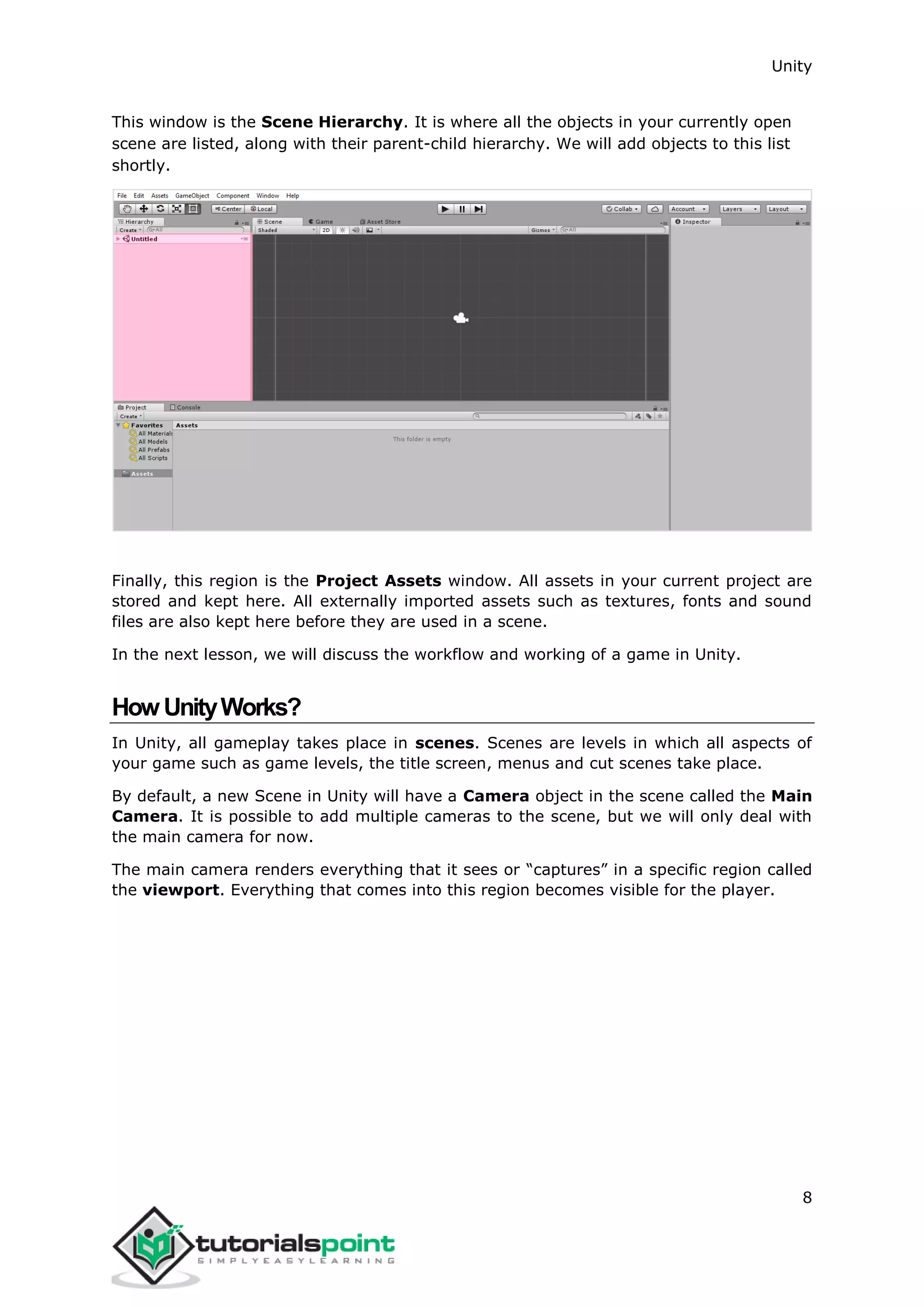 Unity 8 This window is the Scene Hierarchy. It is where all the objects in your currently open scene are listed, along with their parent-child hierarchy. We will add objects to this list shortly. Finally, this region is the Project Assets window. All assets in your current project are stored and kept here. All externally imported assets such as textures, fonts and sound files are also kept here before they are used in a scene. In the next lesson, we will discuss the workflow and working of a game in Unity. HowUnityWorks? In Unity, all gameplay takes place in scenes. Scenes are levels in which all aspects of your game such as game levels, the title screen, menus and cut scenes take place. By default, a new Scene in Unity will have a Camera object in the scene called the Main Camera. It is possible to add multiple cameras to the scene, but we will only deal with the main camera for now. The main camera renders everything that it sees or “captures” in a specific region called the viewport. Everything that comes into this region becomes visible for the player. 