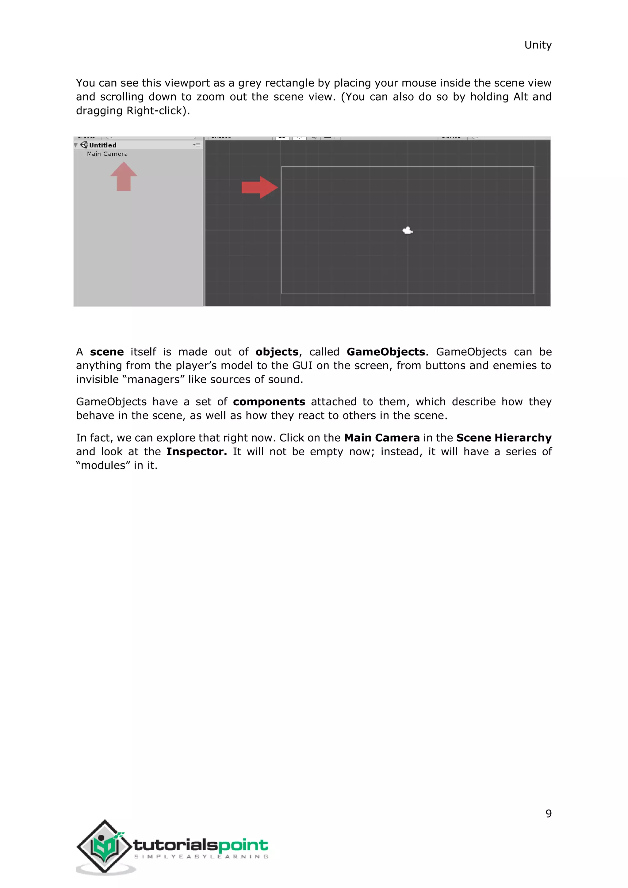 Unity 9 You can see this viewport as a grey rectangle by placing your mouse inside the scene view and scrolling down to zoom out the scene view. (You can also do so by holding Alt and dragging Right-click). A scene itself is made out of objects, called GameObjects. GameObjects can be anything from the player’s model to the GUI on the screen, from buttons and enemies to invisible “managers” like sources of sound. GameObjects have a set of components attached to them, which describe how they behave in the scene, as well as how they react to others in the scene. In fact, we can explore that right now. Click on the Main Camera in the Scene Hierarchy and look at the Inspector. It will not be empty now; instead, it will have a series of “modules” in it. 
