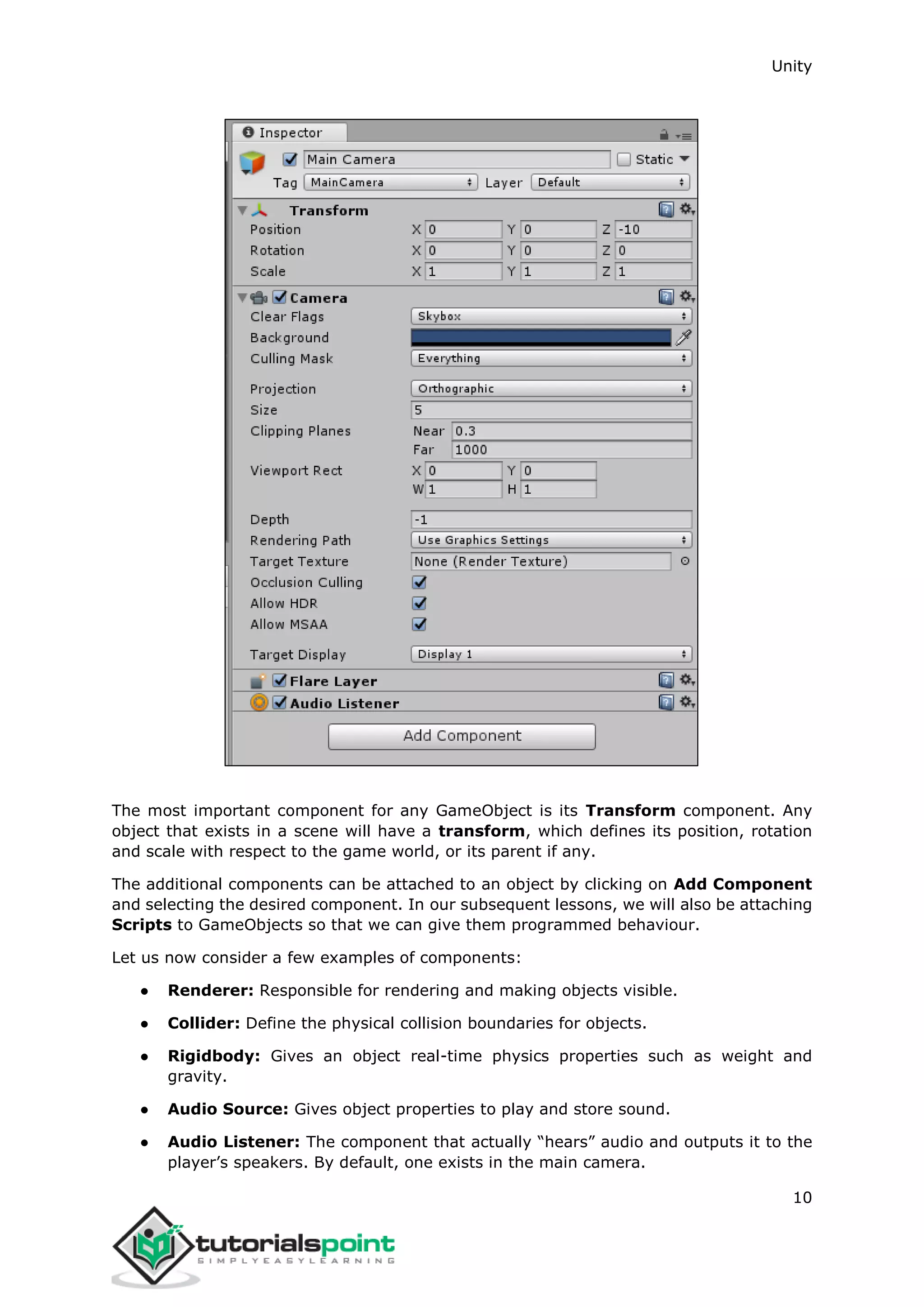 Unity 10 The most important component for any GameObject is its Transform component. Any object that exists in a scene will have a transform, which defines its position, rotation and scale with respect to the game world, or its parent if any. The additional components can be attached to an object by clicking on Add Component and selecting the desired component. In our subsequent lessons, we will also be attaching Scripts to GameObjects so that we can give them programmed behaviour. Let us now consider a few examples of components: ● Renderer: Responsible for rendering and making objects visible. ● Collider: Define the physical collision boundaries for objects. ● Rigidbody: Gives an object real-time physics properties such as weight and gravity. ● Audio Source: Gives object properties to play and store sound. ● Audio Listener: The component that actually “hears” audio and outputs it to the player’s speakers. By default, one exists in the main camera. 