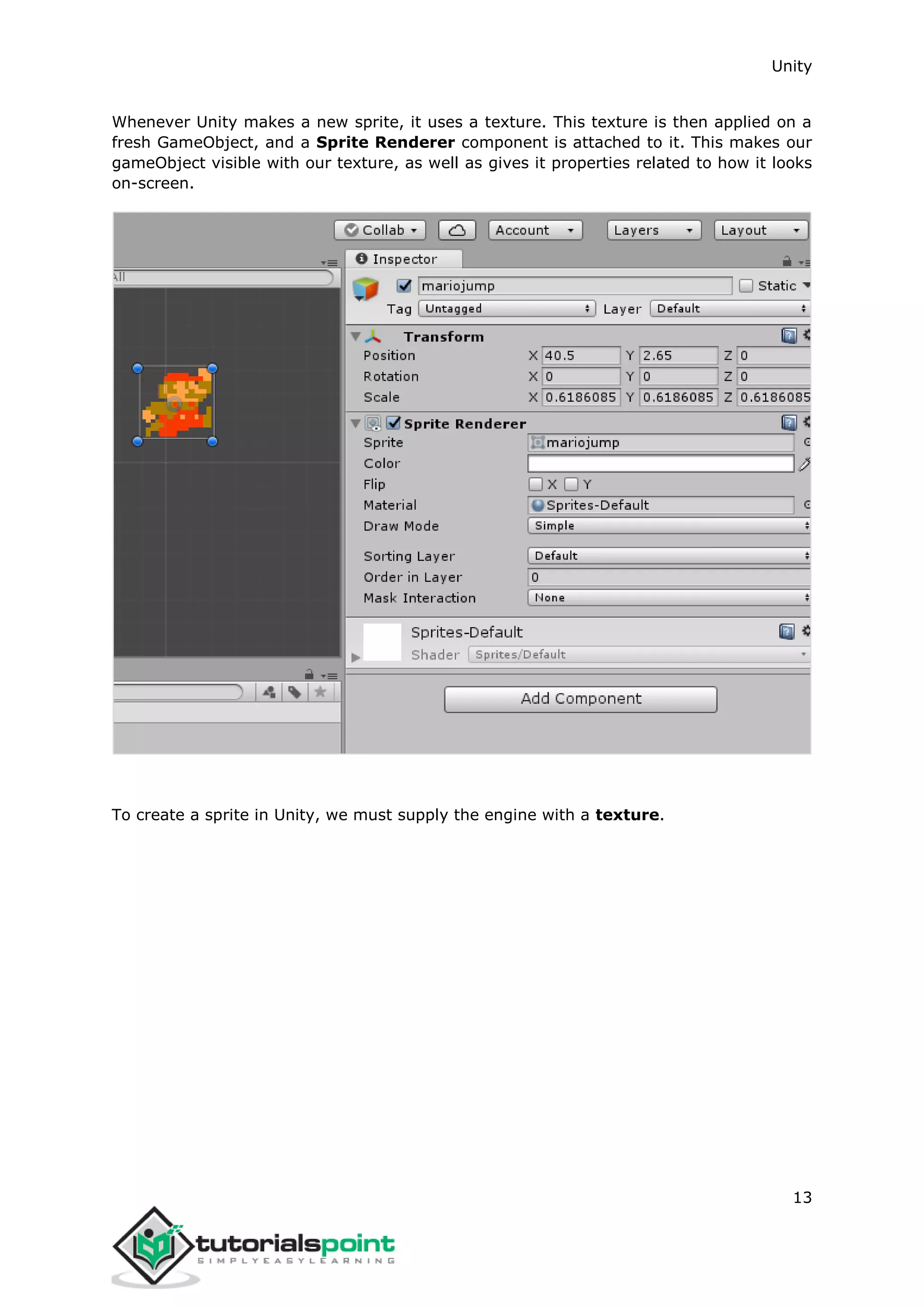 Unity 13 Whenever Unity makes a new sprite, it uses a texture. This texture is then applied on a fresh GameObject, and a Sprite Renderer component is attached to it. This makes our gameObject visible with our texture, as well as gives it properties related to how it looks on-screen. To create a sprite in Unity, we must supply the engine with a texture. 
