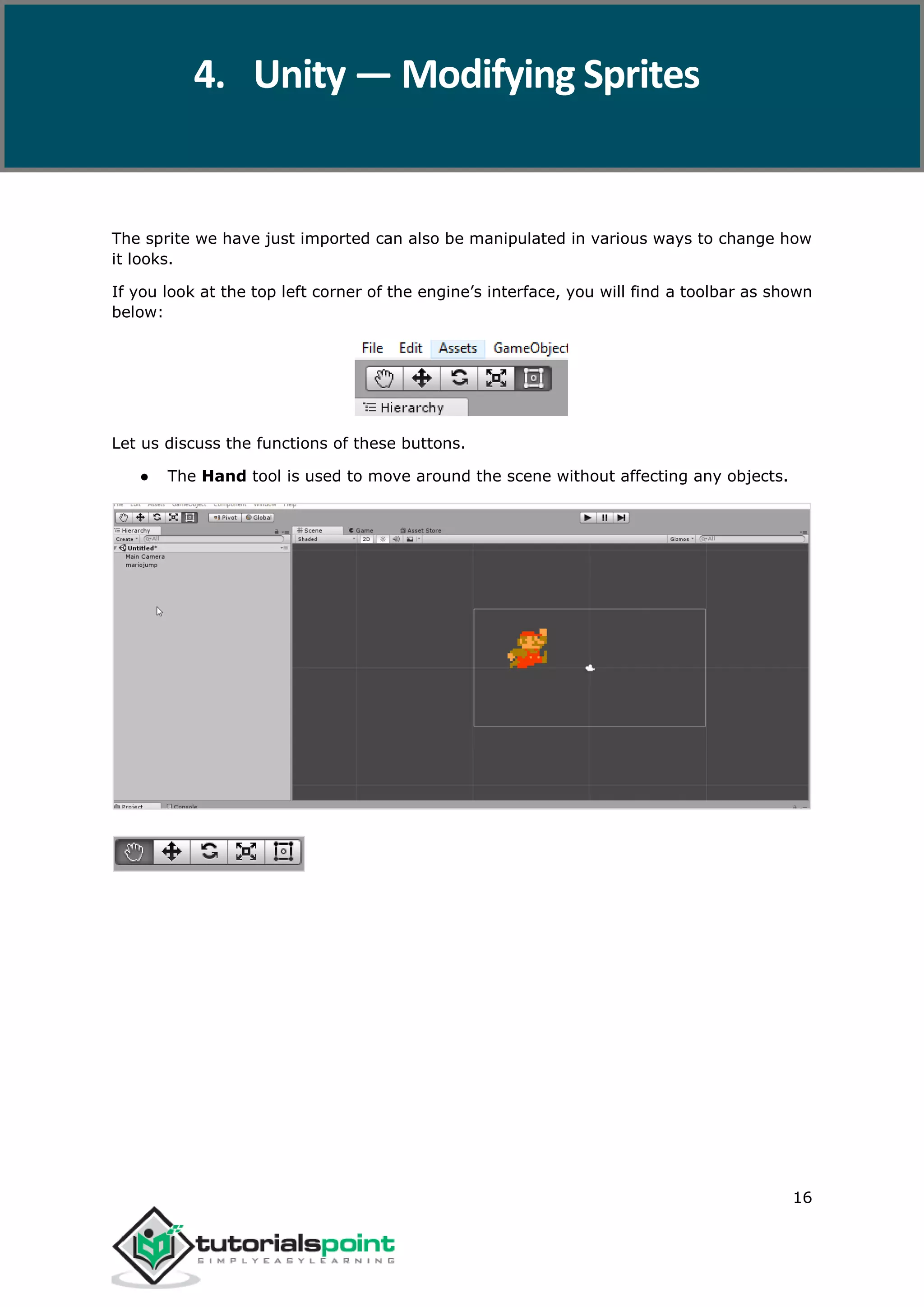 Unity 16 The sprite we have just imported can also be manipulated in various ways to change how it looks. If you look at the top left corner of the engine’s interface, you will find a toolbar as shown below: Let us discuss the functions of these buttons. ● The Hand tool is used to move around the scene without affecting any objects. 4. Unity — Modifying Sprites 