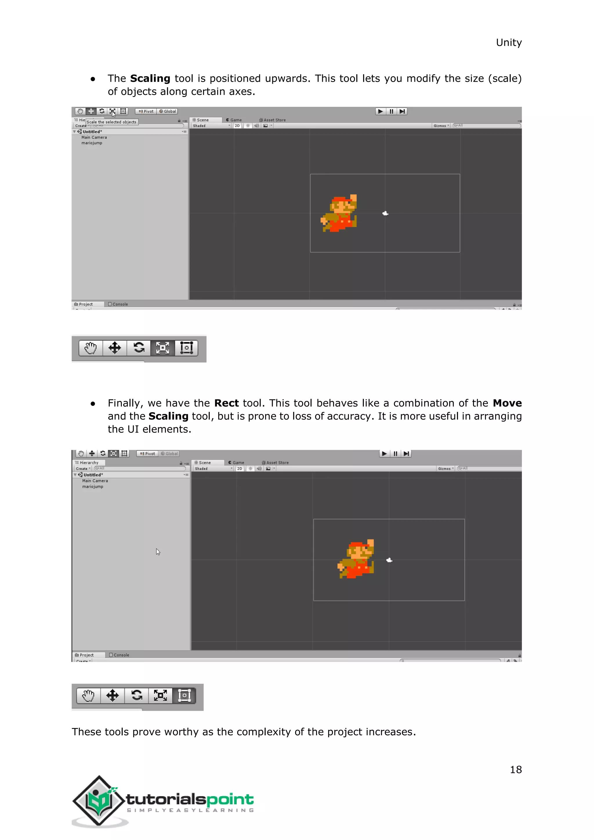 Unity 18 ● The Scaling tool is positioned upwards. This tool lets you modify the size (scale) of objects along certain axes. ● Finally, we have the Rect tool. This tool behaves like a combination of the Move and the Scaling tool, but is prone to loss of accuracy. It is more useful in arranging the UI elements. These tools prove worthy as the complexity of the project increases. 