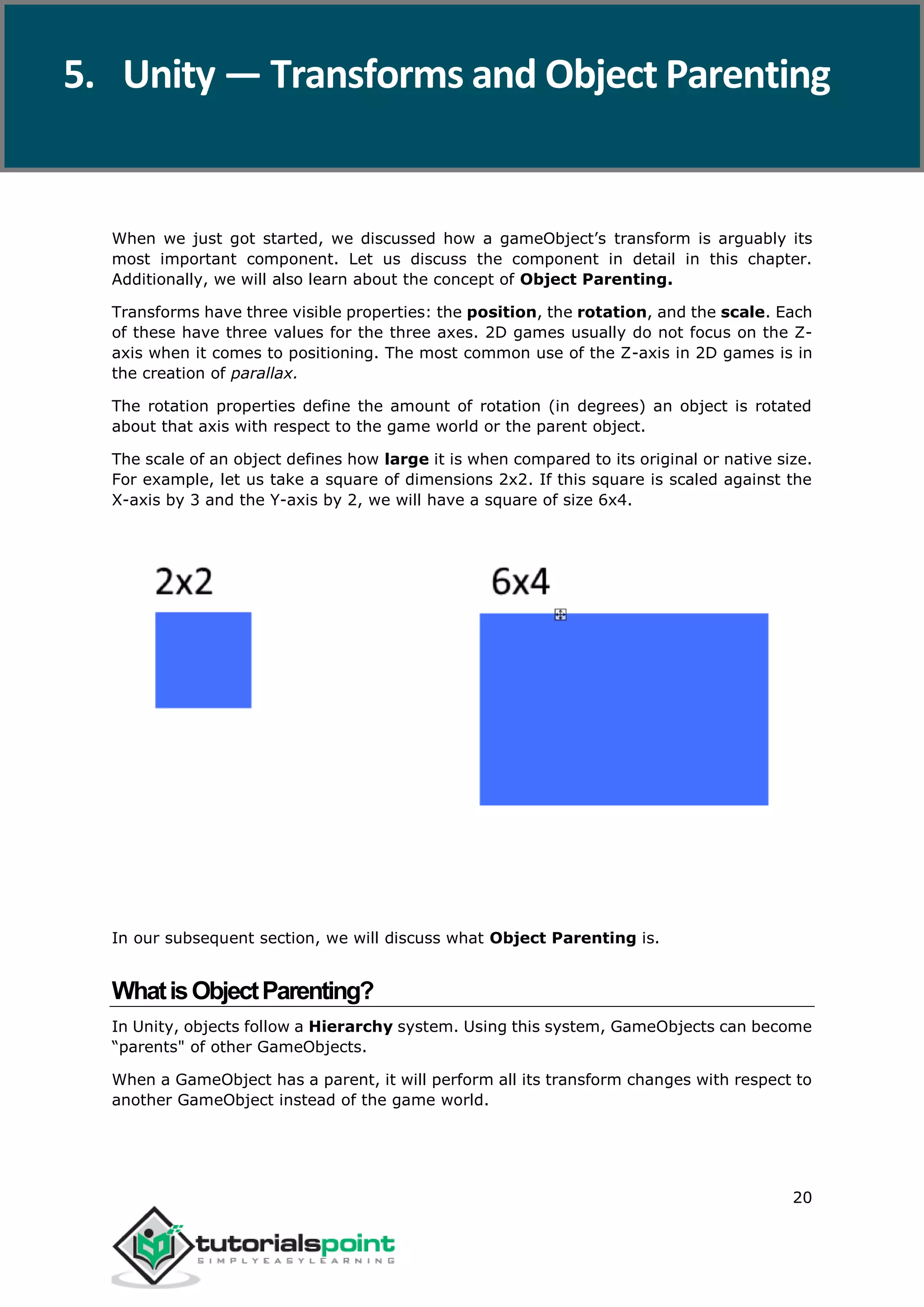 Unity 20 When we just got started, we discussed how a gameObject’s transform is arguably its most important component. Let us discuss the component in detail in this chapter. Additionally, we will also learn about the concept of Object Parenting. Transforms have three visible properties: the position, the rotation, and the scale. Each of these have three values for the three axes. 2D games usually do not focus on the Z- axis when it comes to positioning. The most common use of the Z-axis in 2D games is in the creation of parallax. The rotation properties define the amount of rotation (in degrees) an object is rotated about that axis with respect to the game world or the parent object. The scale of an object defines how large it is when compared to its original or native size. For example, let us take a square of dimensions 2x2. If this square is scaled against the X-axis by 3 and the Y-axis by 2, we will have a square of size 6x4. In our subsequent section, we will discuss what Object Parenting is. WhatisObjectParenting? In Unity, objects follow a Hierarchy system. Using this system, GameObjects can become “parents" of other GameObjects. When a GameObject has a parent, it will perform all its transform changes with respect to another GameObject instead of the game world. 5. Unity — Transforms and Object Parenting 