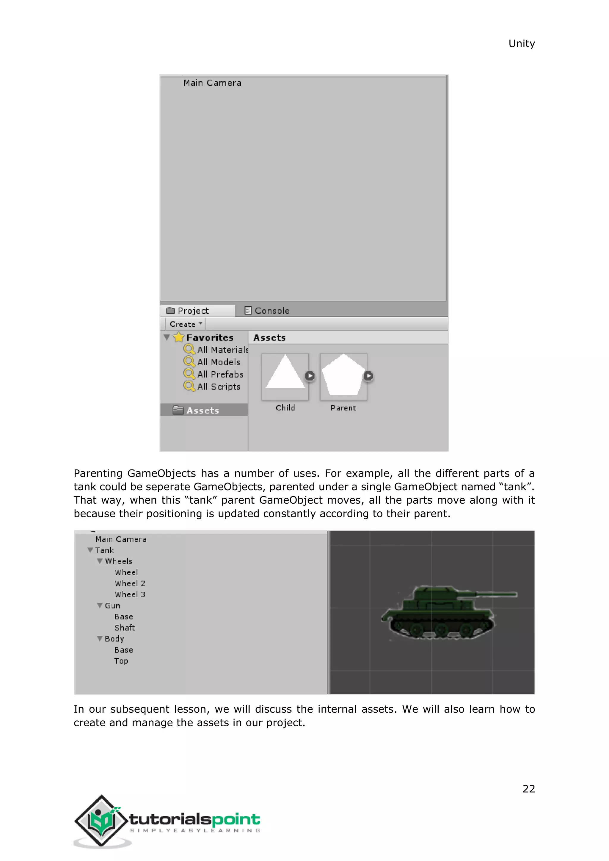 Unity 22 Parenting GameObjects has a number of uses. For example, all the different parts of a tank could be seperate GameObjects, parented under a single GameObject named “tank”. That way, when this “tank” parent GameObject moves, all the parts move along with it because their positioning is updated constantly according to their parent. In our subsequent lesson, we will discuss the internal assets. We will also learn how to create and manage the assets in our project. 