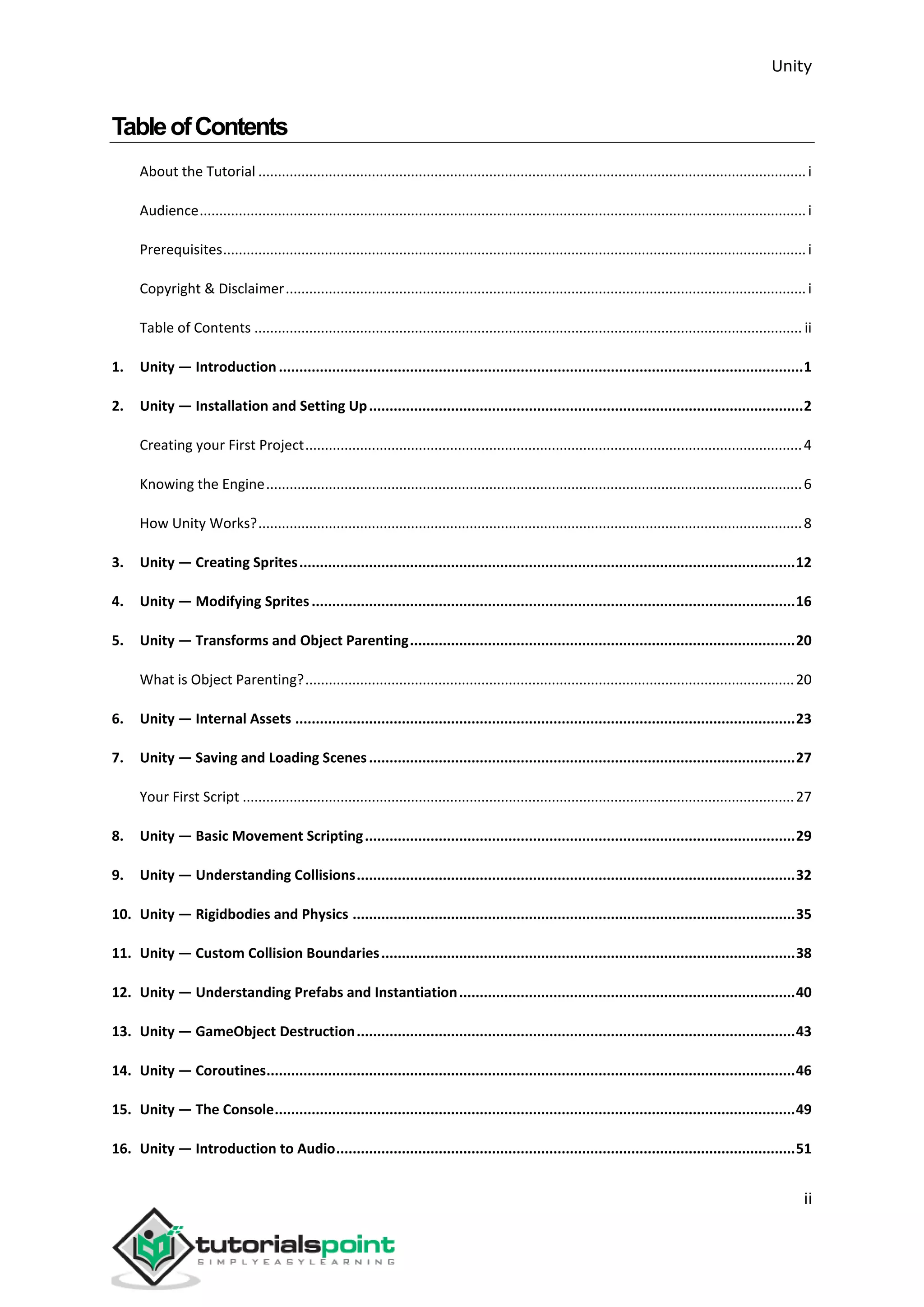 Unity ii TableofContents About the Tutorial ............................................................................................................................................i Audience...........................................................................................................................................................i Prerequisites.....................................................................................................................................................i Copyright & Disclaimer.....................................................................................................................................i Table of Contents ............................................................................................................................................ ii 1. Unity — Introduction................................................................................................................................1 2. Unity — Installation and Setting Up..........................................................................................................2 Creating your First Project...............................................................................................................................4 Knowing the Engine.........................................................................................................................................6 How Unity Works?...........................................................................................................................................8 3. Unity — Creating Sprites.........................................................................................................................12 4. Unity — Modifying Sprites......................................................................................................................16 5. Unity — Transforms and Object Parenting..............................................................................................20 What is Object Parenting?.............................................................................................................................20 6. Unity — Internal Assets ..........................................................................................................................23 7. Unity — Saving and Loading Scenes........................................................................................................27 Your First Script .............................................................................................................................................27 8. Unity — Basic Movement Scripting.........................................................................................................29 9. Unity — Understanding Collisions...........................................................................................................32 10. Unity — Rigidbodies and Physics ............................................................................................................35 11. Unity — Custom Collision Boundaries.....................................................................................................38 12. Unity — Understanding Prefabs and Instantiation..................................................................................40 13. Unity — GameObject Destruction...........................................................................................................43 14. Unity — Coroutines.................................................................................................................................46 15. Unity — The Console...............................................................................................................................49 16. Unity — Introduction to Audio................................................................................................................51 