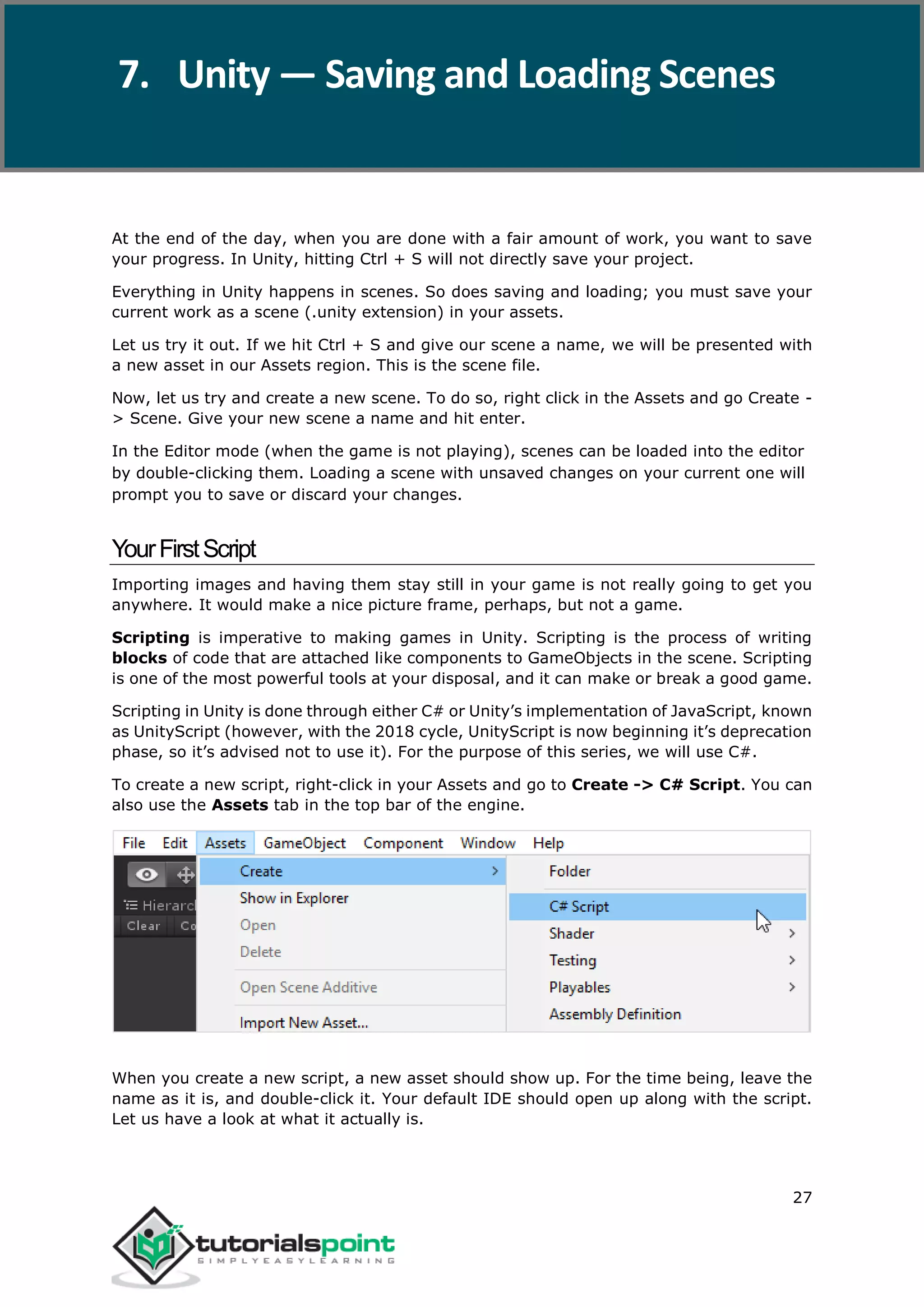 Unity 27 At the end of the day, when you are done with a fair amount of work, you want to save your progress. In Unity, hitting Ctrl + S will not directly save your project. Everything in Unity happens in scenes. So does saving and loading; you must save your current work as a scene (.unity extension) in your assets. Let us try it out. If we hit Ctrl + S and give our scene a name, we will be presented with a new asset in our Assets region. This is the scene file. Now, let us try and create a new scene. To do so, right click in the Assets and go Create - > Scene. Give your new scene a name and hit enter. In the Editor mode (when the game is not playing), scenes can be loaded into the editor by double-clicking them. Loading a scene with unsaved changes on your current one will prompt you to save or discard your changes. YourFirstScript Importing images and having them stay still in your game is not really going to get you anywhere. It would make a nice picture frame, perhaps, but not a game. Scripting is imperative to making games in Unity. Scripting is the process of writing blocks of code that are attached like components to GameObjects in the scene. Scripting is one of the most powerful tools at your disposal, and it can make or break a good game. Scripting in Unity is done through either C# or Unity’s implementation of JavaScript, known as UnityScript (however, with the 2018 cycle, UnityScript is now beginning it’s deprecation phase, so it’s advised not to use it). For the purpose of this series, we will use C#. To create a new script, right-click in your Assets and go to Create -> C# Script. You can also use the Assets tab in the top bar of the engine. When you create a new script, a new asset should show up. For the time being, leave the name as it is, and double-click it. Your default IDE should open up along with the script. Let us have a look at what it actually is. 7. Unity — Saving and Loading Scenes 