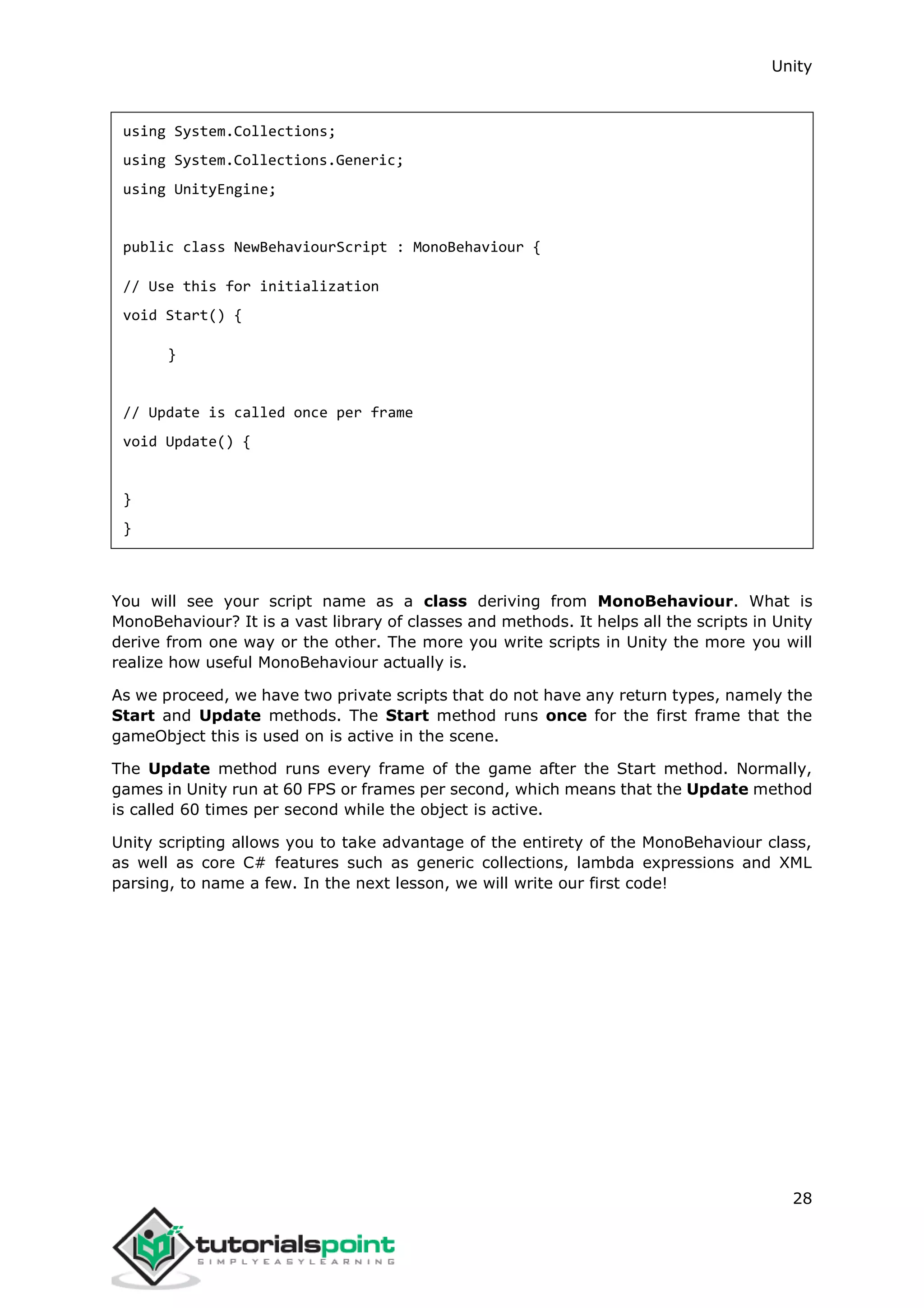 Unity 28 using System.Collections; using System.Collections.Generic; using UnityEngine; public class NewBehaviourScript : MonoBehaviour { // Use this for initialization void Start() { } // Update is called once per frame void Update() { } } You will see your script name as a class deriving from MonoBehaviour. What is MonoBehaviour? It is a vast library of classes and methods. It helps all the scripts in Unity derive from one way or the other. The more you write scripts in Unity the more you will realize how useful MonoBehaviour actually is. As we proceed, we have two private scripts that do not have any return types, namely the Start and Update methods. The Start method runs once for the first frame that the gameObject this is used on is active in the scene. The Update method runs every frame of the game after the Start method. Normally, games in Unity run at 60 FPS or frames per second, which means that the Update method is called 60 times per second while the object is active. Unity scripting allows you to take advantage of the entirety of the MonoBehaviour class, as well as core C# features such as generic collections, lambda expressions and XML parsing, to name a few. In the next lesson, we will write our first code! 