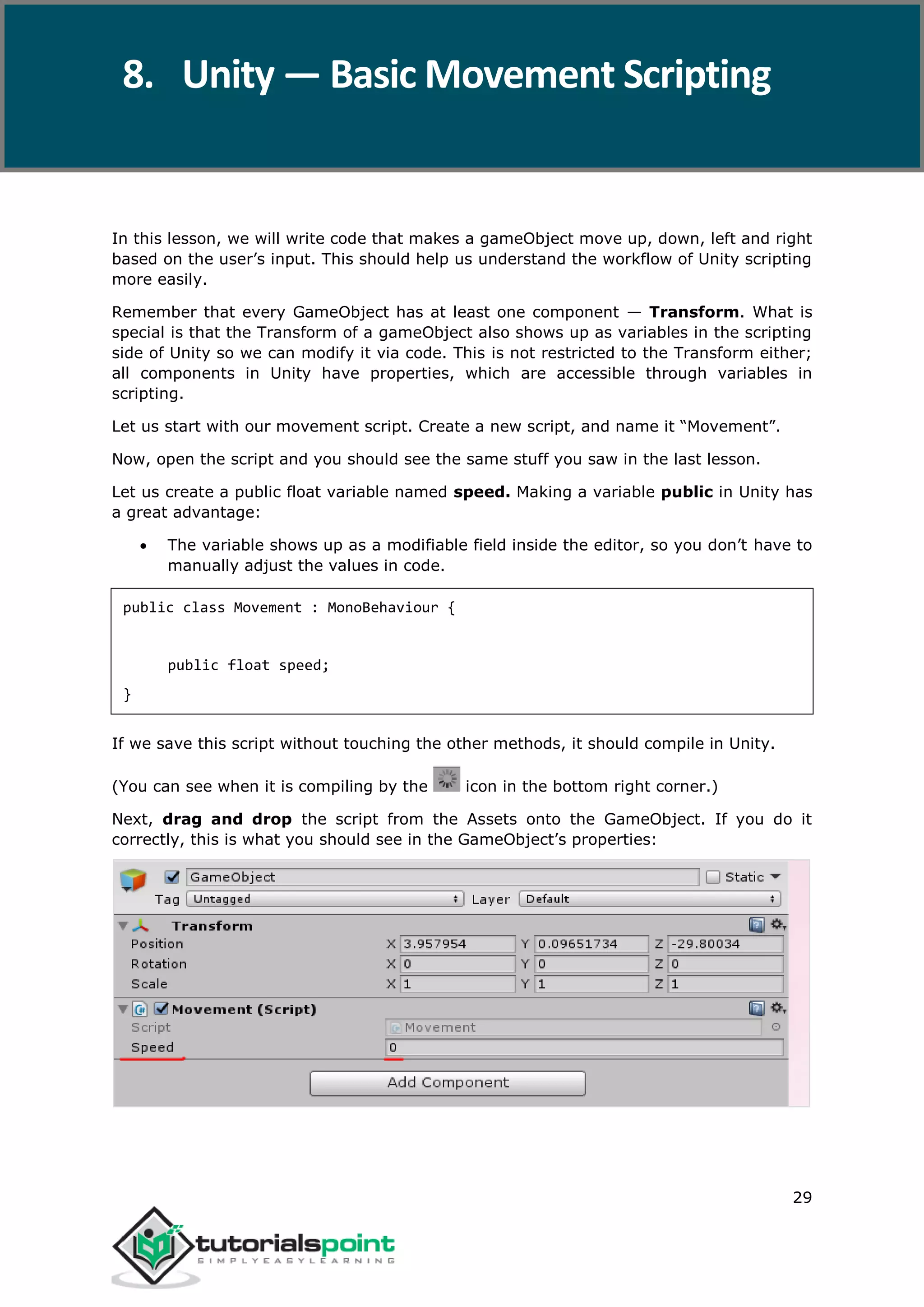 Unity 29 In this lesson, we will write code that makes a gameObject move up, down, left and right based on the user’s input. This should help us understand the workflow of Unity scripting more easily. Remember that every GameObject has at least one component — Transform. What is special is that the Transform of a gameObject also shows up as variables in the scripting side of Unity so we can modify it via code. This is not restricted to the Transform either; all components in Unity have properties, which are accessible through variables in scripting. Let us start with our movement script. Create a new script, and name it “Movement”. Now, open the script and you should see the same stuff you saw in the last lesson. Let us create a public float variable named speed. Making a variable public in Unity has a great advantage:  The variable shows up as a modifiable field inside the editor, so you don’t have to manually adjust the values in code. public class Movement : MonoBehaviour { public float speed; } If we save this script without touching the other methods, it should compile in Unity. (You can see when it is compiling by the icon in the bottom right corner.) Next, drag and drop the script from the Assets onto the GameObject. If you do it correctly, this is what you should see in the GameObject’s properties: 8. Unity — Basic Movement Scripting 