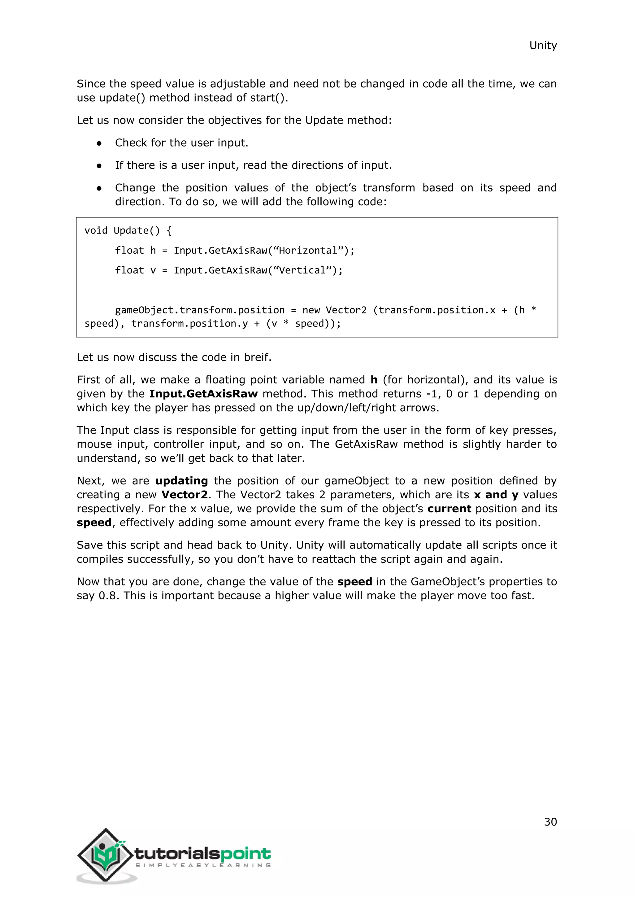 Unity 30 Since the speed value is adjustable and need not be changed in code all the time, we can use update() method instead of start(). Let us now consider the objectives for the Update method: ● Check for the user input. ● If there is a user input, read the directions of input. ● Change the position values of the object’s transform based on its speed and direction. To do so, we will add the following code: void Update() { float h = Input.GetAxisRaw(“Horizontal”); float v = Input.GetAxisRaw(“Vertical”); gameObject.transform.position = new Vector2 (transform.position.x + (h * speed), transform.position.y + (v * speed)); Let us now discuss the code in breif. First of all, we make a floating point variable named h (for horizontal), and its value is given by the Input.GetAxisRaw method. This method returns -1, 0 or 1 depending on which key the player has pressed on the up/down/left/right arrows. The Input class is responsible for getting input from the user in the form of key presses, mouse input, controller input, and so on. The GetAxisRaw method is slightly harder to understand, so we’ll get back to that later. Next, we are updating the position of our gameObject to a new position defined by creating a new Vector2. The Vector2 takes 2 parameters, which are its x and y values respectively. For the x value, we provide the sum of the object’s current position and its speed, effectively adding some amount every frame the key is pressed to its position. Save this script and head back to Unity. Unity will automatically update all scripts once it compiles successfully, so you don’t have to reattach the script again and again. Now that you are done, change the value of the speed in the GameObject’s properties to say 0.8. This is important because a higher value will make the player move too fast. 