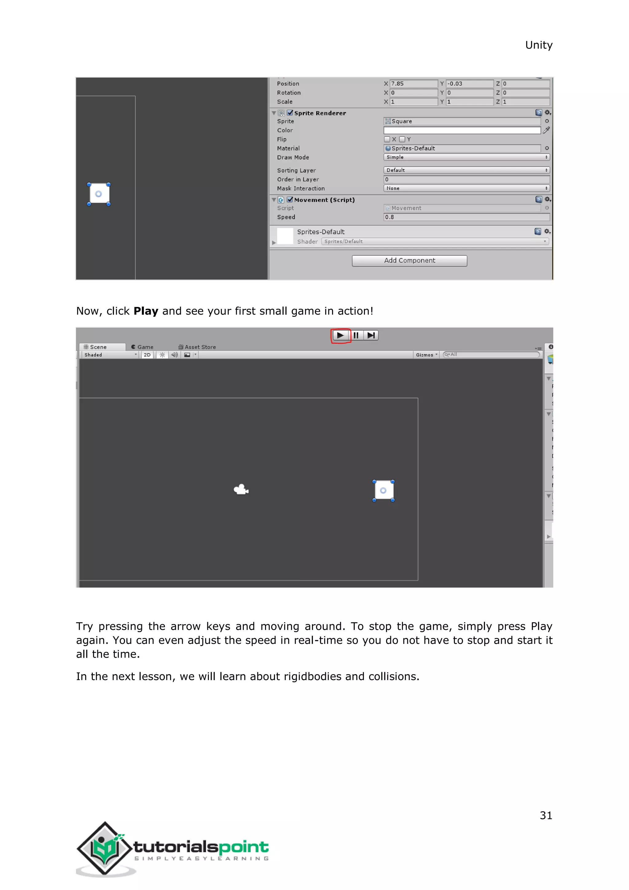 Unity 31 Now, click Play and see your first small game in action! Try pressing the arrow keys and moving around. To stop the game, simply press Play again. You can even adjust the speed in real-time so you do not have to stop and start it all the time. In the next lesson, we will learn about rigidbodies and collisions. 