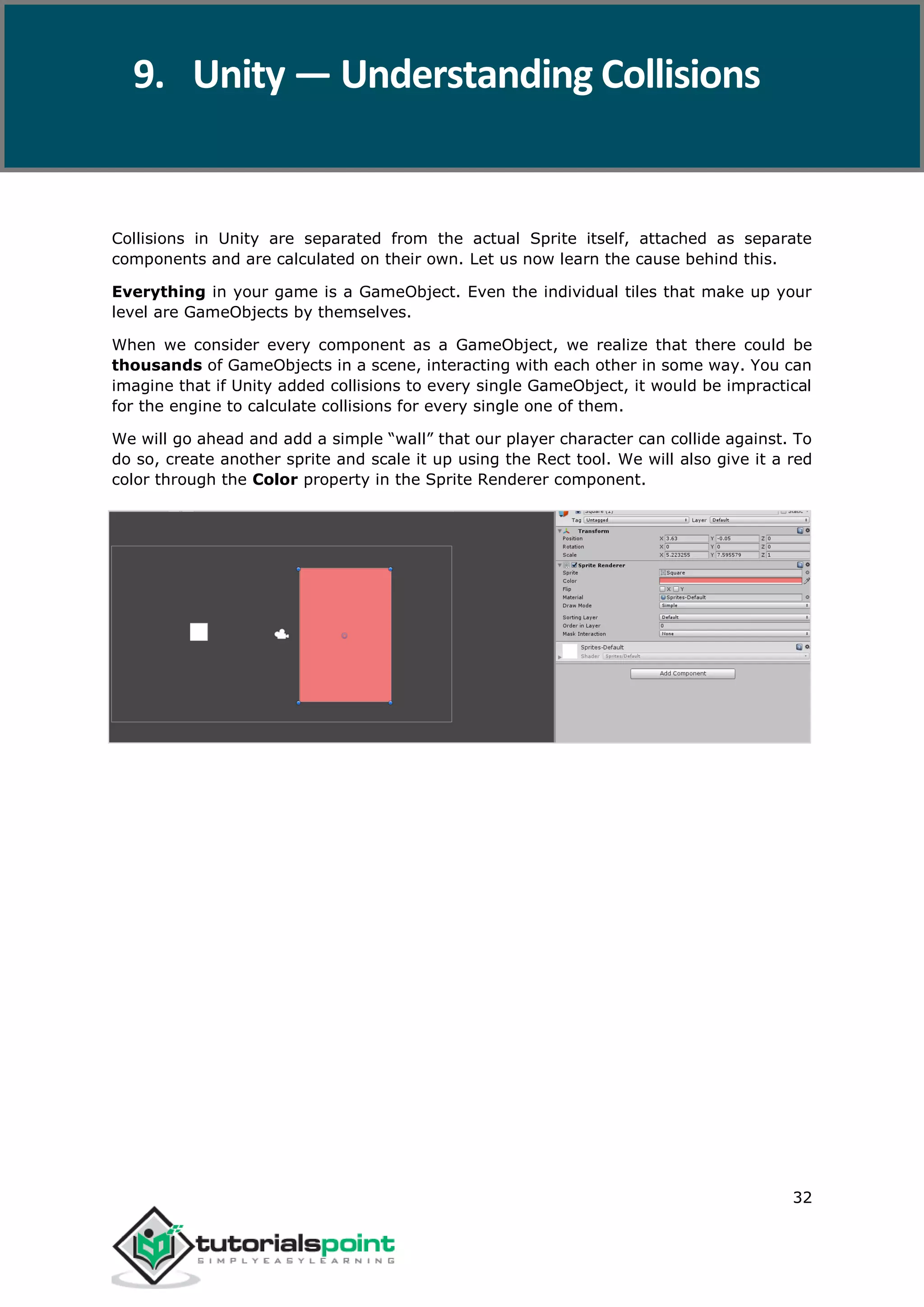 Unity 32 Collisions in Unity are separated from the actual Sprite itself, attached as separate components and are calculated on their own. Let us now learn the cause behind this. Everything in your game is a GameObject. Even the individual tiles that make up your level are GameObjects by themselves. When we consider every component as a GameObject, we realize that there could be thousands of GameObjects in a scene, interacting with each other in some way. You can imagine that if Unity added collisions to every single GameObject, it would be impractical for the engine to calculate collisions for every single one of them. We will go ahead and add a simple “wall” that our player character can collide against. To do so, create another sprite and scale it up using the Rect tool. We will also give it a red color through the Color property in the Sprite Renderer component. 9. Unity — Understanding Collisions 