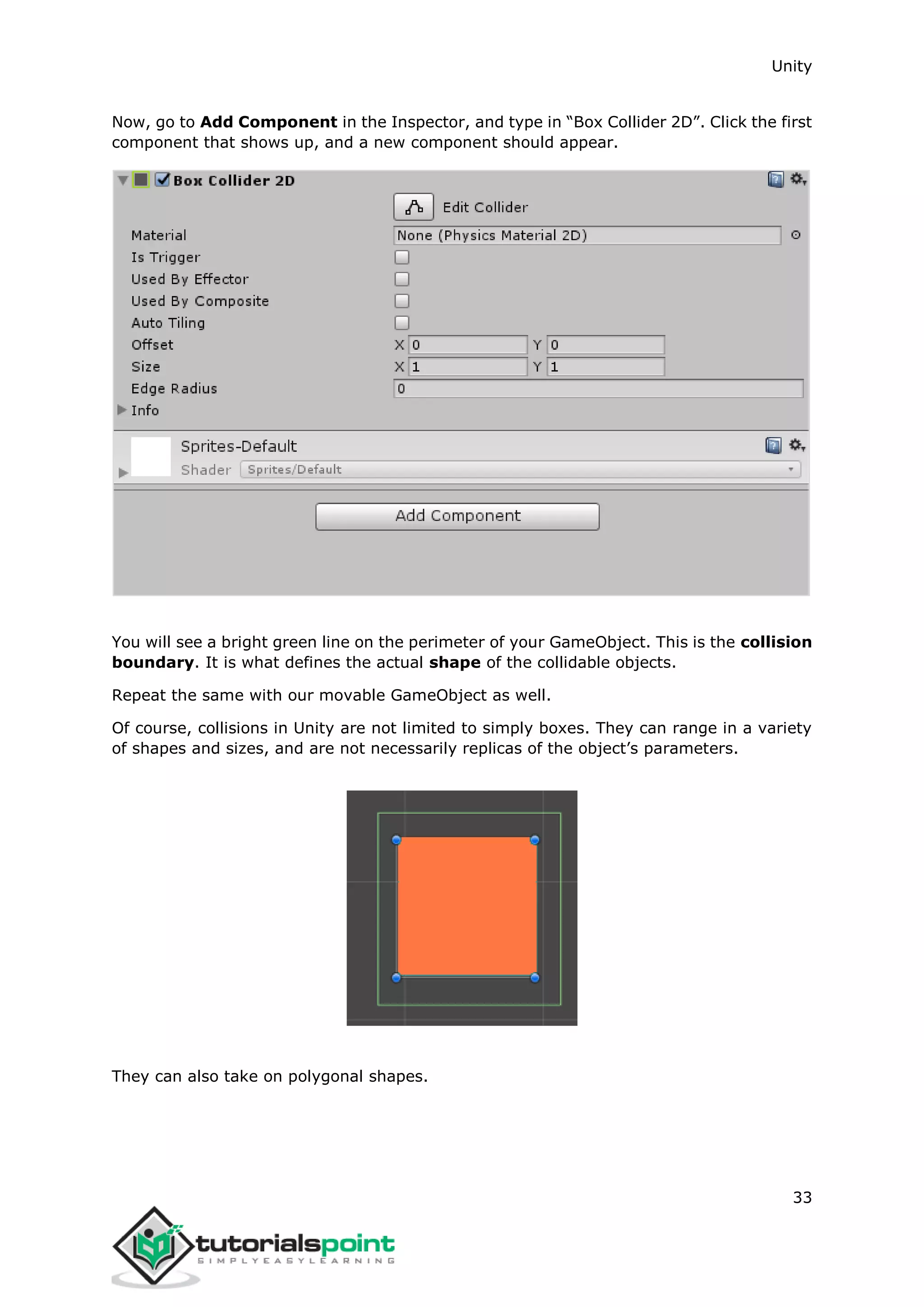 Unity 33 Now, go to Add Component in the Inspector, and type in “Box Collider 2D”. Click the first component that shows up, and a new component should appear. You will see a bright green line on the perimeter of your GameObject. This is the collision boundary. It is what defines the actual shape of the collidable objects. Repeat the same with our movable GameObject as well. Of course, collisions in Unity are not limited to simply boxes. They can range in a variety of shapes and sizes, and are not necessarily replicas of the object’s parameters. They can also take on polygonal shapes. 