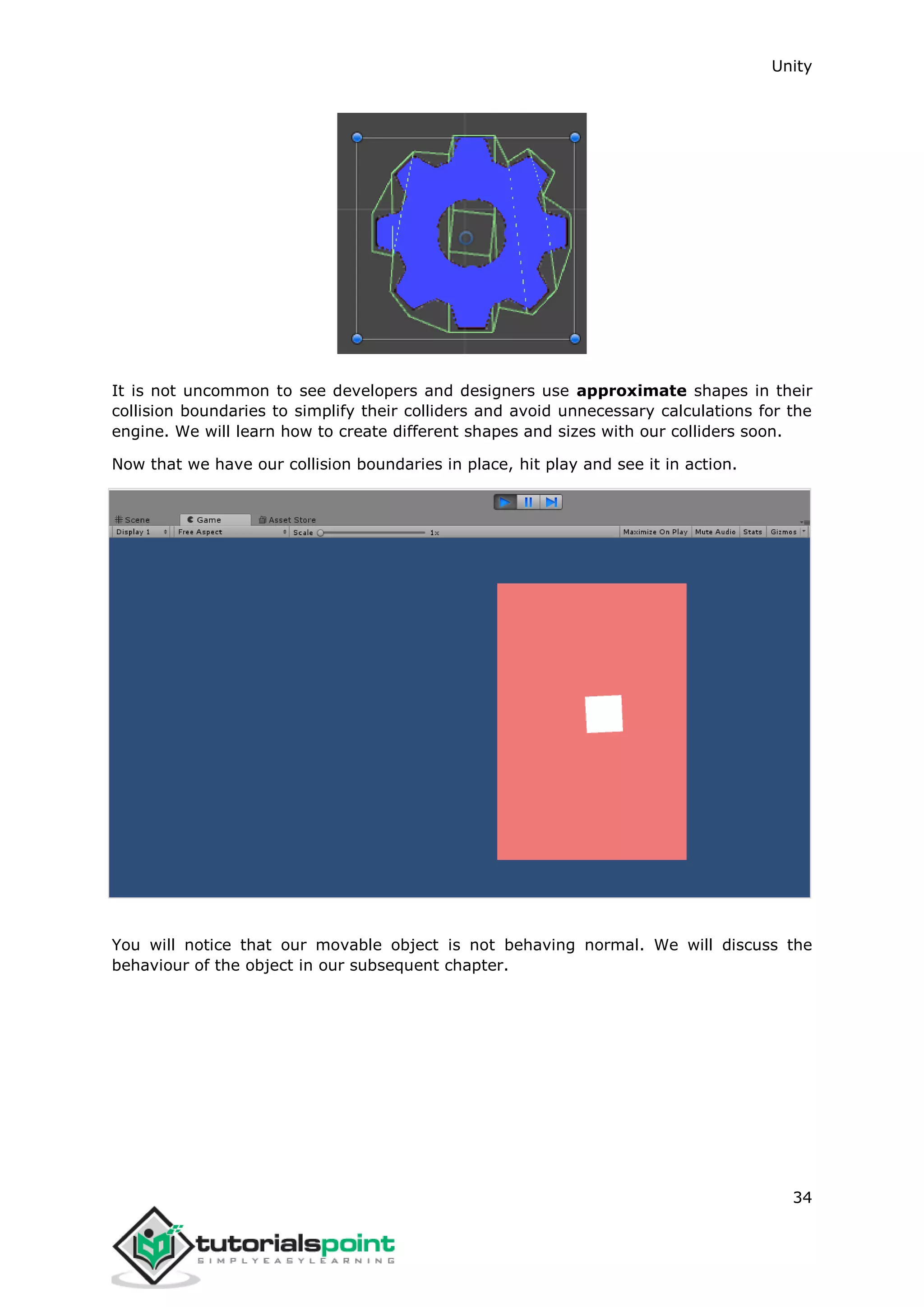 Unity 34 It is not uncommon to see developers and designers use approximate shapes in their collision boundaries to simplify their colliders and avoid unnecessary calculations for the engine. We will learn how to create different shapes and sizes with our colliders soon. Now that we have our collision boundaries in place, hit play and see it in action. You will notice that our movable object is not behaving normal. We will discuss the behaviour of the object in our subsequent chapter. 