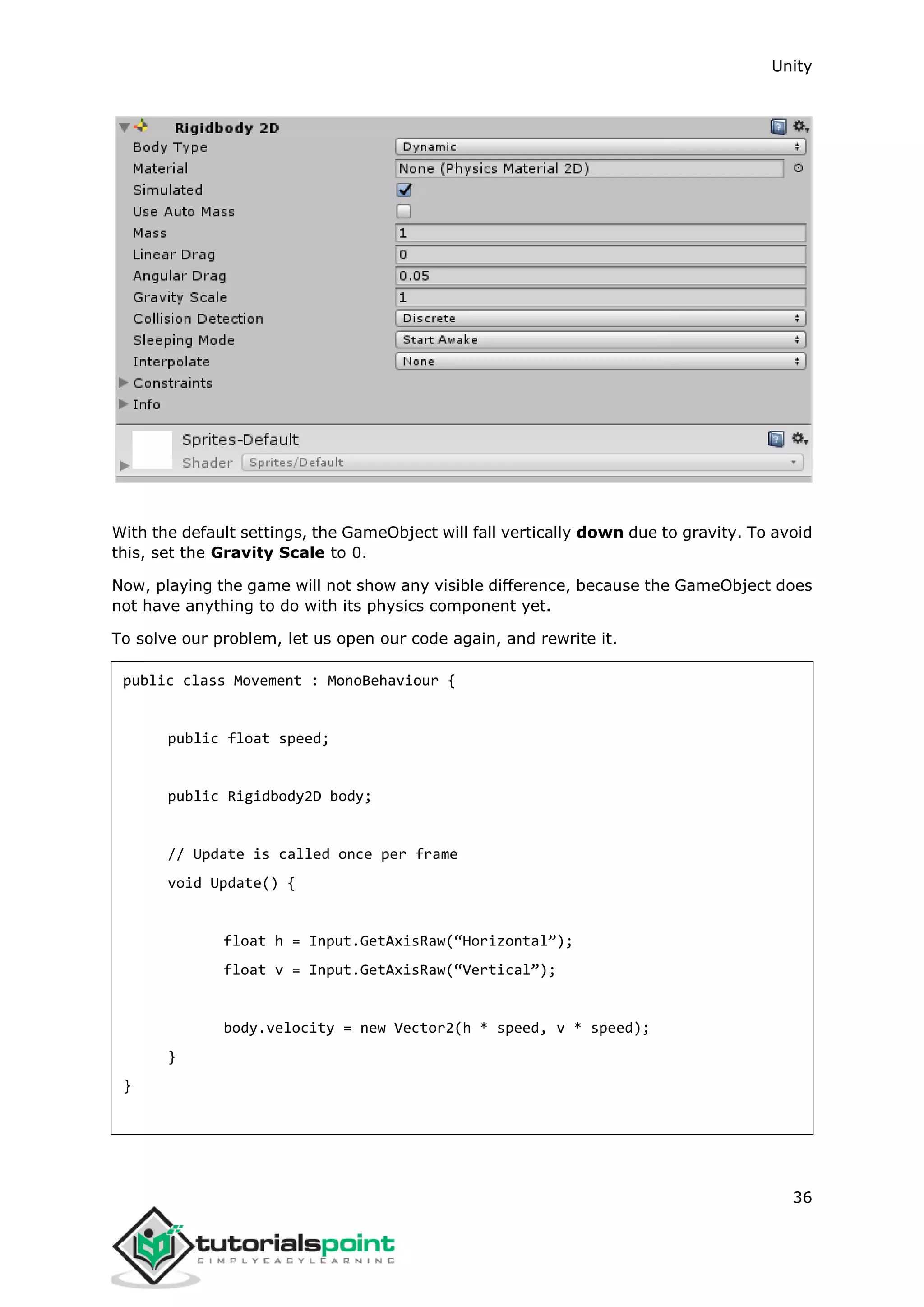 Unity 36 With the default settings, the GameObject will fall vertically down due to gravity. To avoid this, set the Gravity Scale to 0. Now, playing the game will not show any visible difference, because the GameObject does not have anything to do with its physics component yet. To solve our problem, let us open our code again, and rewrite it. public class Movement : MonoBehaviour { public float speed; public Rigidbody2D body; // Update is called once per frame void Update() { float h = Input.GetAxisRaw(“Horizontal”); float v = Input.GetAxisRaw(“Vertical”); body.velocity = new Vector2(h * speed, v * speed); } } 