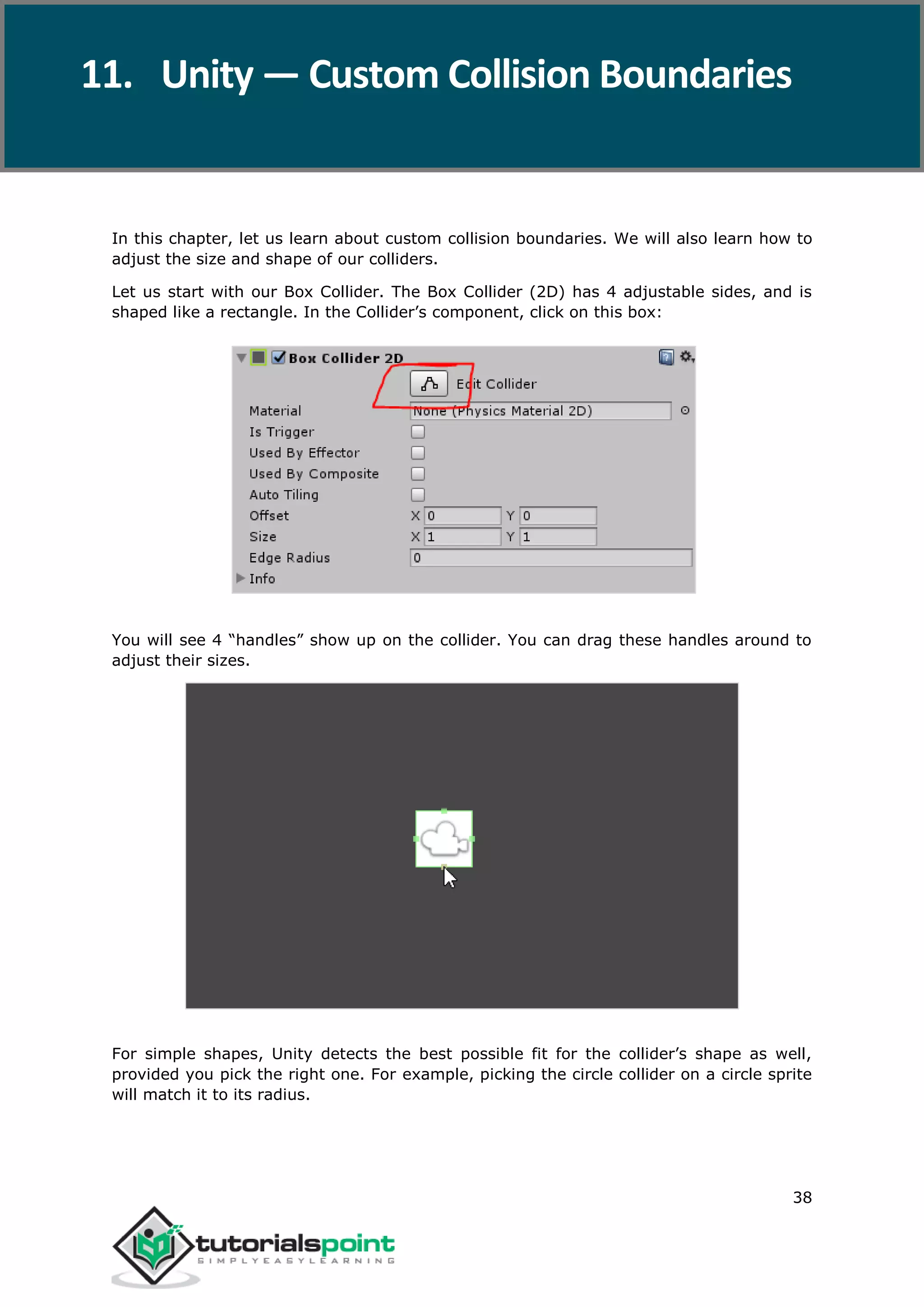 Unity 38 In this chapter, let us learn about custom collision boundaries. We will also learn how to adjust the size and shape of our colliders. Let us start with our Box Collider. The Box Collider (2D) has 4 adjustable sides, and is shaped like a rectangle. In the Collider’s component, click on this box: You will see 4 “handles” show up on the collider. You can drag these handles around to adjust their sizes. For simple shapes, Unity detects the best possible fit for the collider’s shape as well, provided you pick the right one. For example, picking the circle collider on a circle sprite will match it to its radius. 11. Unity — Custom Collision Boundaries 